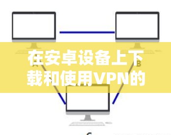 在安卓设备上下载和使用VPN的步骤如下，请根据需求选择合适的方式